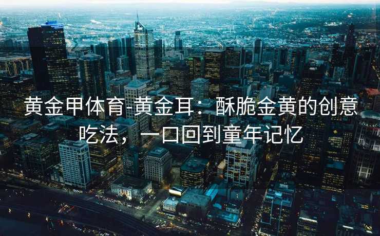 黄金甲体育-黄金耳：酥脆金黄的创意吃法，一口回到童年记忆