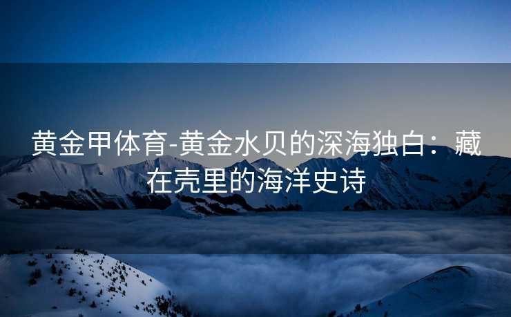 黄金甲体育-黄金水贝的深海独白：藏在壳里的海洋史诗