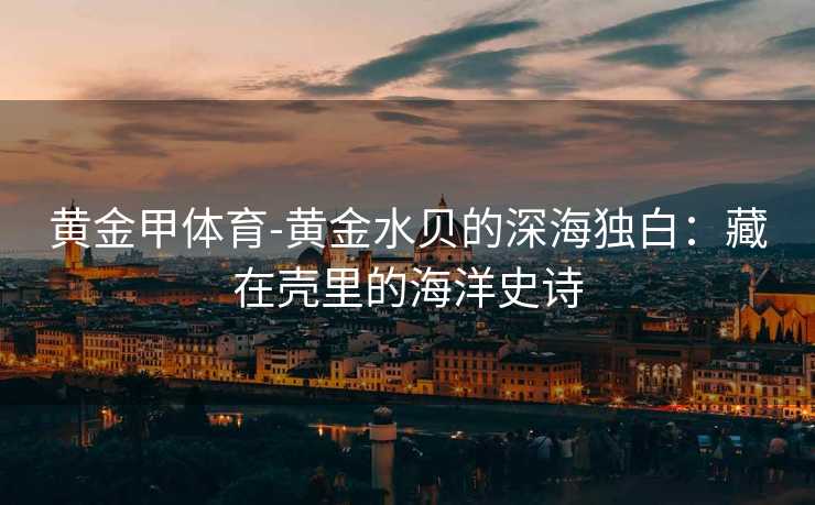 黄金甲体育-黄金水贝的深海独白：藏在壳里的海洋史诗