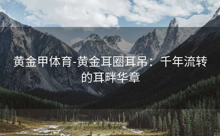 黄金甲体育-黄金耳圈耳吊：千年流转的耳畔华章
