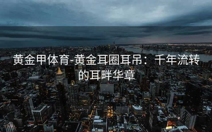 黄金甲体育-黄金耳圈耳吊：千年流转的耳畔华章