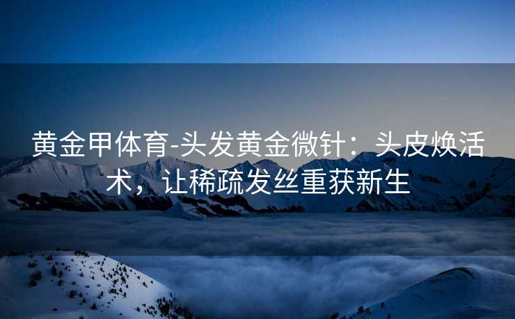 黄金甲体育-头发黄金微针：头皮焕活术，让稀疏发丝重获新生