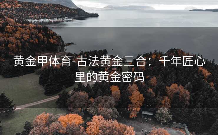 黄金甲体育-古法黄金三合：千年匠心里的黄金密码