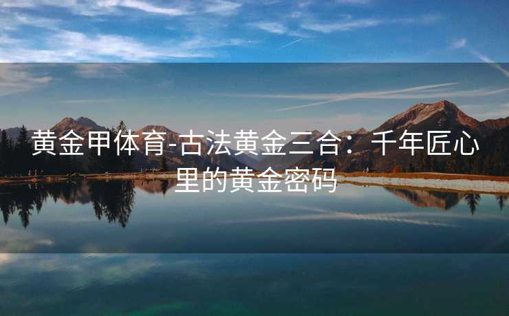 黄金甲体育-古法黄金三合：千年匠心里的黄金密码