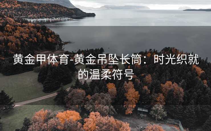 黄金甲体育-黄金吊坠长筒：时光织就的温柔符号