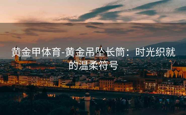 黄金甲体育-黄金吊坠长筒：时光织就的温柔符号