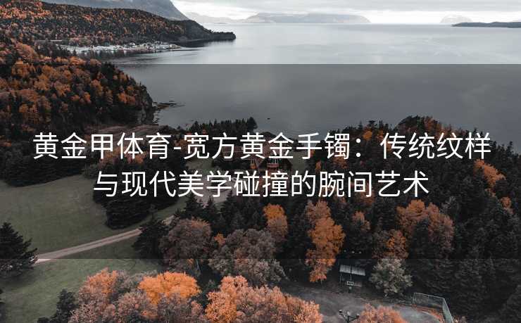 黄金甲体育-宽方黄金手镯：传统纹样与现代美学碰撞的腕间艺术