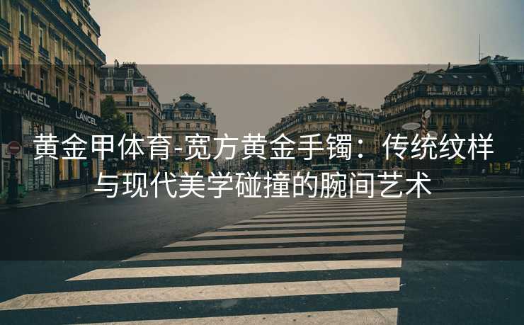 黄金甲体育-宽方黄金手镯：传统纹样与现代美学碰撞的腕间艺术