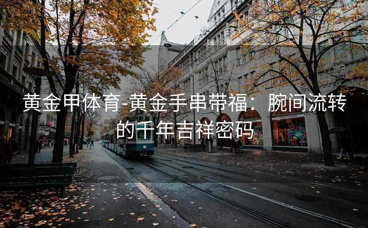 黄金甲体育-黄金手串带福：腕间流转的千年吉祥密码