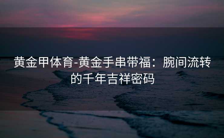 黄金甲体育-黄金手串带福：腕间流转的千年吉祥密码