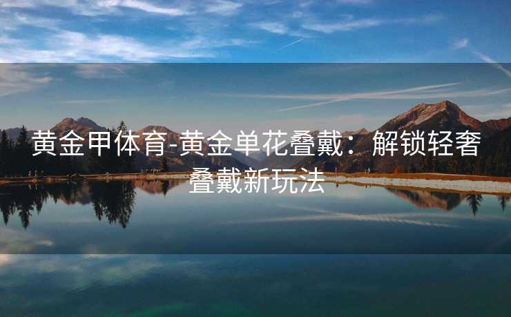黄金甲体育-黄金单花叠戴：解锁轻奢叠戴新玩法