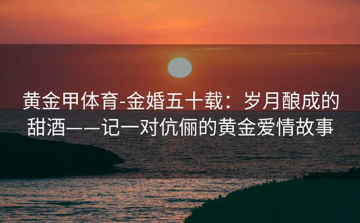 黄金甲体育-金婚五十载：岁月酿成的甜酒——记一对伉俪的黄金爱情故事