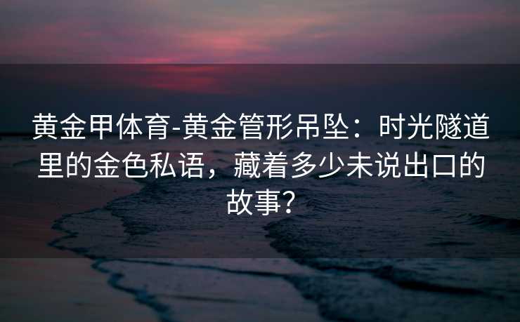 黄金甲体育-黄金管形吊坠：时光隧道里的金色私语，藏着多少未说出口的故事？