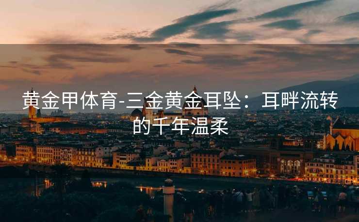 黄金甲体育-三金黄金耳坠：耳畔流转的千年温柔