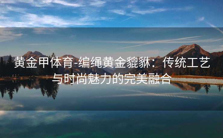 黄金甲体育-编绳黄金貔貅：传统工艺与时尚魅力的完美融合