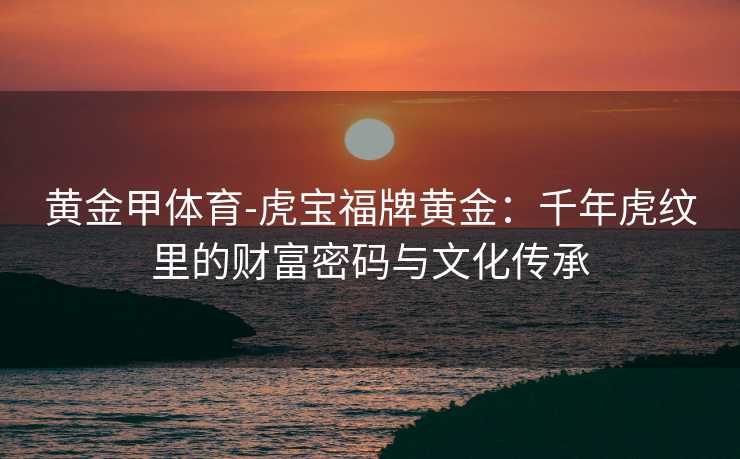 黄金甲体育-虎宝福牌黄金：千年虎纹里的财富密码与文化传承