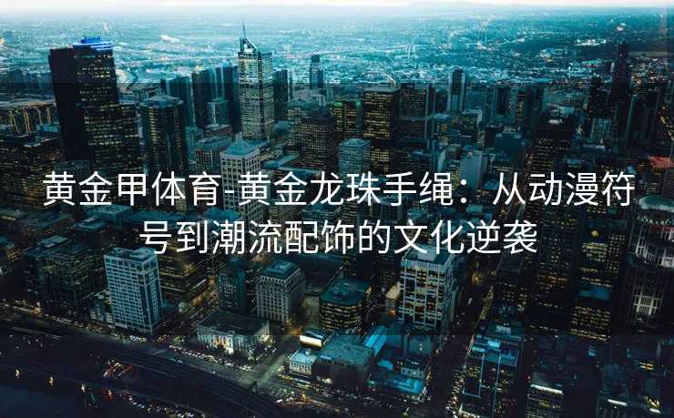 黄金甲体育-黄金龙珠手绳：从动漫符号到潮流配饰的文化逆袭