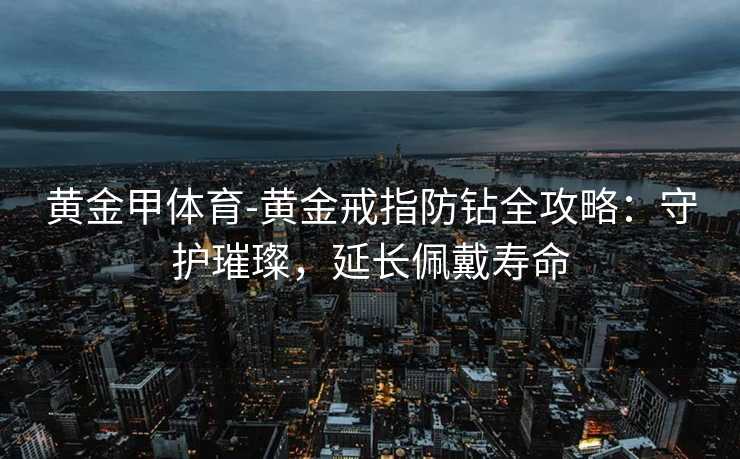 黄金甲体育-黄金戒指防钻全攻略：守护璀璨，延长佩戴寿命