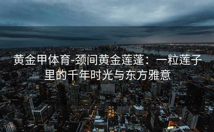 黄金甲体育-颈间黄金莲蓬：一粒莲子里的千年时光与东方雅意