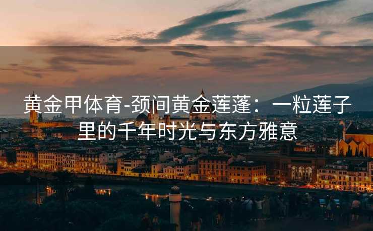 黄金甲体育-颈间黄金莲蓬：一粒莲子里的千年时光与东方雅意