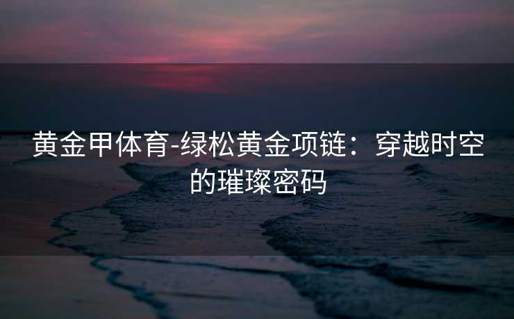 黄金甲体育-绿松黄金项链：穿越时空的璀璨密码