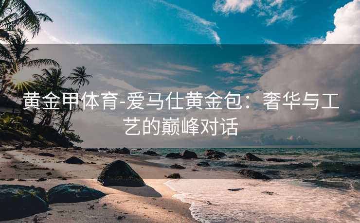 黄金甲体育-爱马仕黄金包：奢华与工艺的巅峰对话