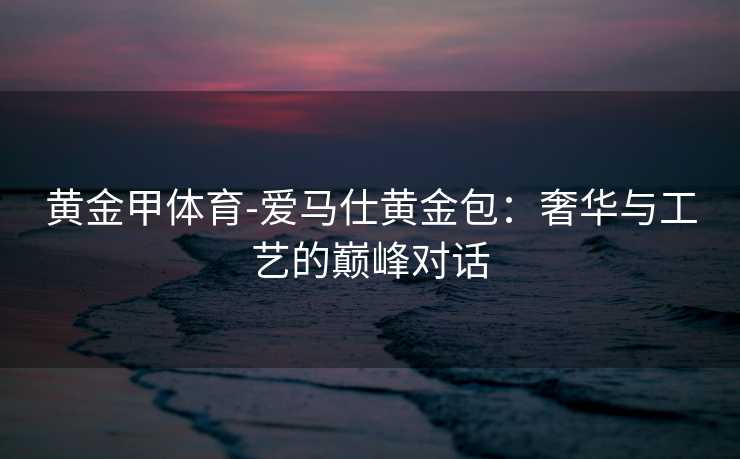黄金甲体育-爱马仕黄金包：奢华与工艺的巅峰对话