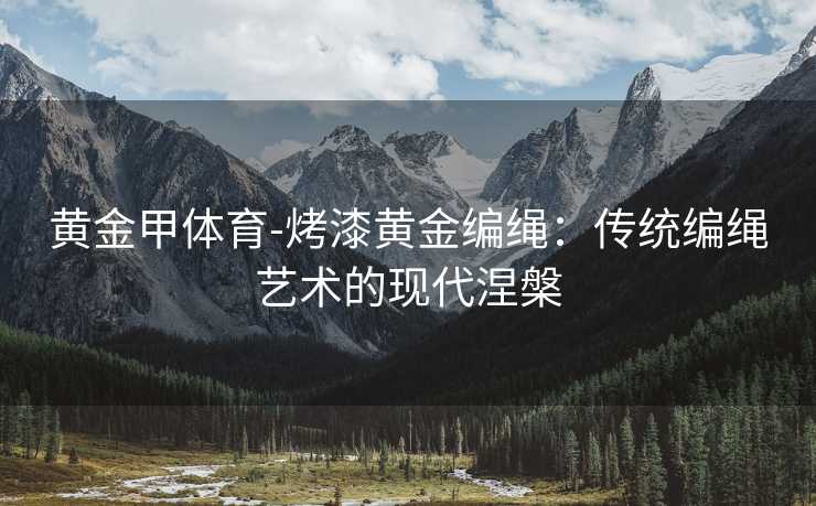 黄金甲体育-烤漆黄金编绳：传统编绳艺术的现代涅槃