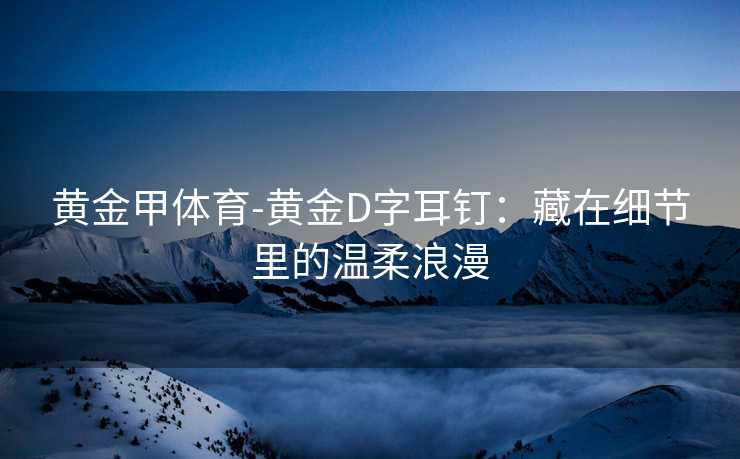 黄金甲体育-黄金D字耳钉：藏在细节里的温柔浪漫