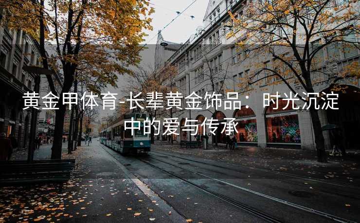 黄金甲体育-长辈黄金饰品：时光沉淀中的爱与传承