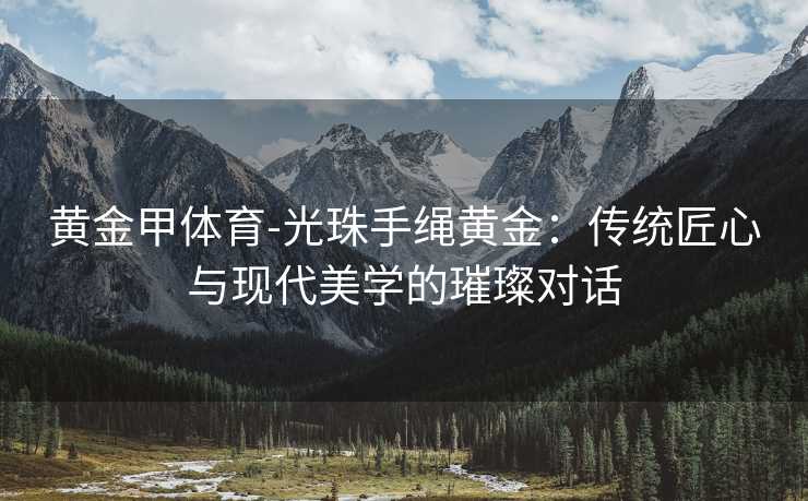 黄金甲体育-光珠手绳黄金：传统匠心与现代美学的璀璨对话