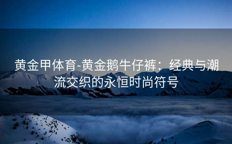 黄金甲体育-黄金鹅牛仔裤：经典与潮流交织的永恒时尚符号