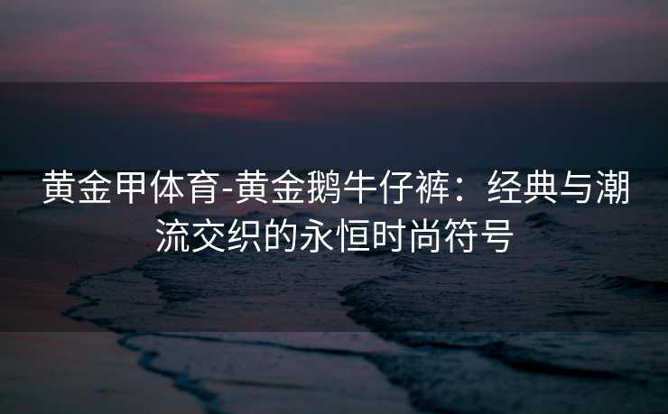 黄金甲体育-黄金鹅牛仔裤：经典与潮流交织的永恒时尚符号