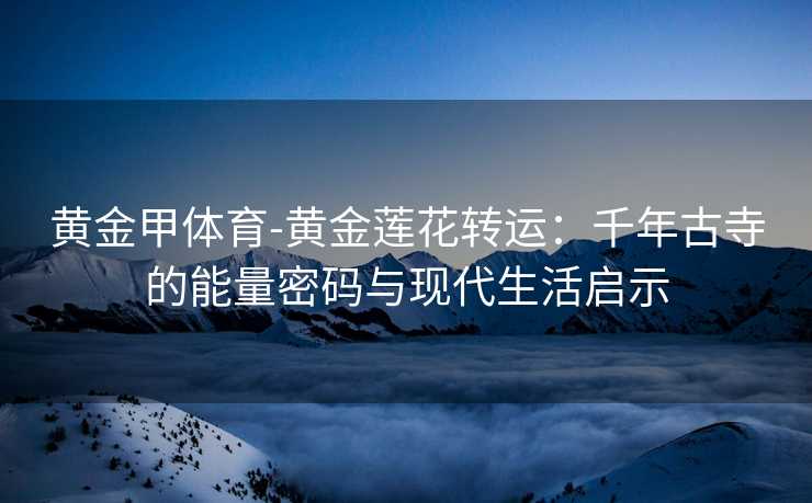 黄金甲体育-黄金莲花转运：千年古寺的能量密码与现代生活启示