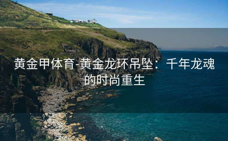 黄金甲体育-黄金龙环吊坠：千年龙魂的时尚重生