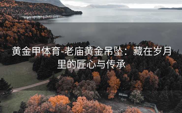 黄金甲体育-老庙黄金吊坠：藏在岁月里的匠心与传承