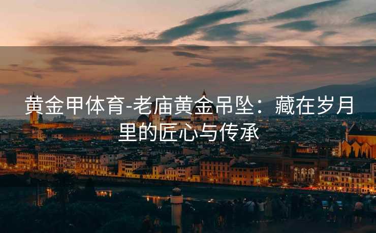 黄金甲体育-老庙黄金吊坠：藏在岁月里的匠心与传承