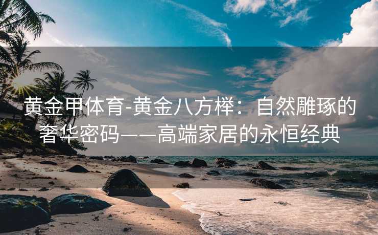 黄金甲体育-黄金八方榉：自然雕琢的奢华密码——高端家居的永恒经典