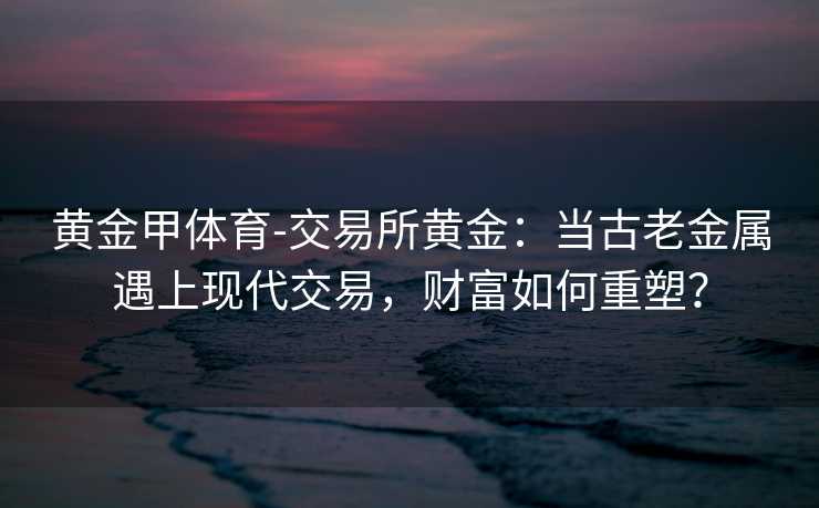 黄金甲体育-交易所黄金：当古老金属遇上现代交易，财富如何重塑？
