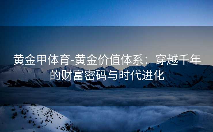 黄金甲体育-黄金价值体系：穿越千年的财富密码与时代进化