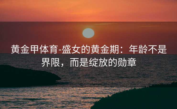 黄金甲体育-盛女的黄金期：年龄不是界限，而是绽放的勋章