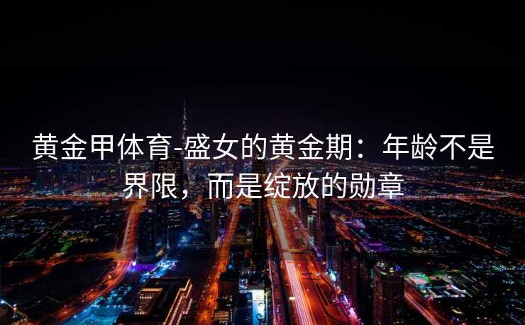黄金甲体育-盛女的黄金期：年龄不是界限，而是绽放的勋章