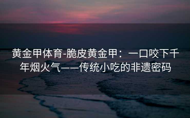 黄金甲体育-脆皮黄金甲：一口咬下千年烟火气——传统小吃的非遗密码
