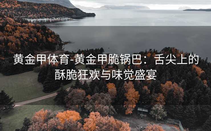 黄金甲体育-黄金甲脆锅巴：舌尖上的酥脆狂欢与味觉盛宴
