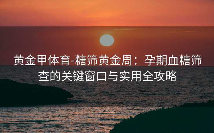 黄金甲体育-糖筛黄金周：孕期血糖筛查的关键窗口与实用全攻略