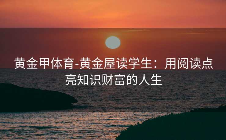 黄金甲体育-黄金屋读学生：用阅读点亮知识财富的人生