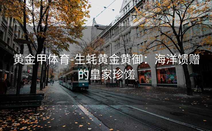 黄金甲体育-生蚝黄金黄御：海洋馈赠的皇家珍馐