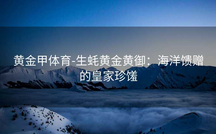 黄金甲体育-生蚝黄金黄御：海洋馈赠的皇家珍馐