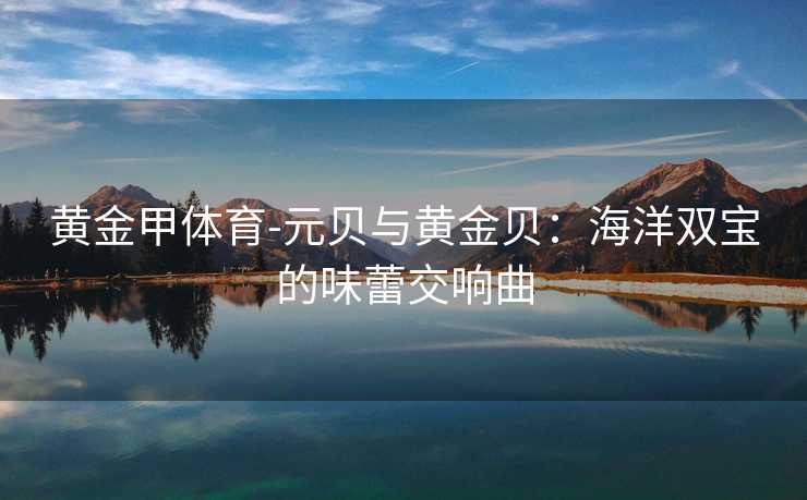 黄金甲体育-元贝与黄金贝：海洋双宝的味蕾交响曲