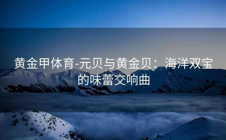 黄金甲体育-元贝与黄金贝：海洋双宝的味蕾交响曲